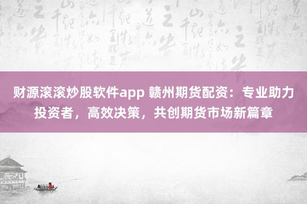 财源滚滚炒股软件app 赣州期货配资:专业助力投资者,高效决策,共创期货市场新篇章
