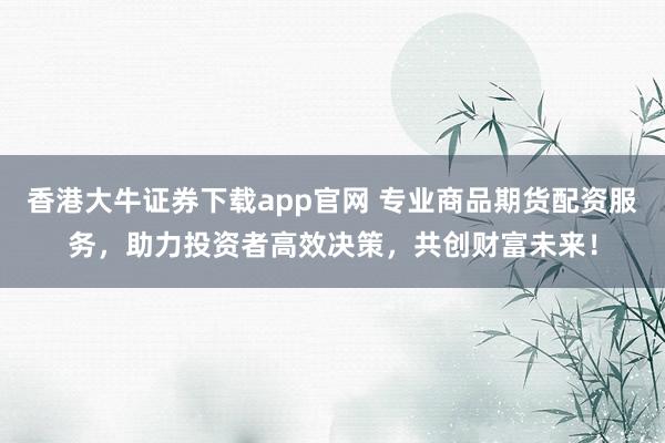 香港大牛证券下载app官网 专业商品期货配资服务，助力投资者高效决策，共创财富未来！