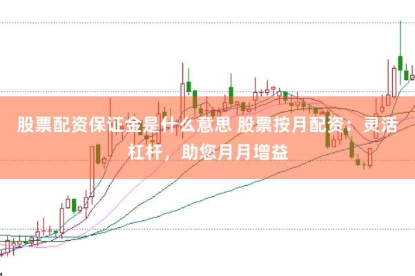 股票配资保证金是什么意思 股票按月配资:灵活杠杆,助您月月增益