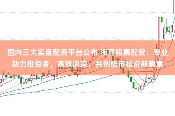 国内三大实盘配资平台公布 浙嘉股票配资：专业助力投资者，高效决策，共创股市投资新篇章