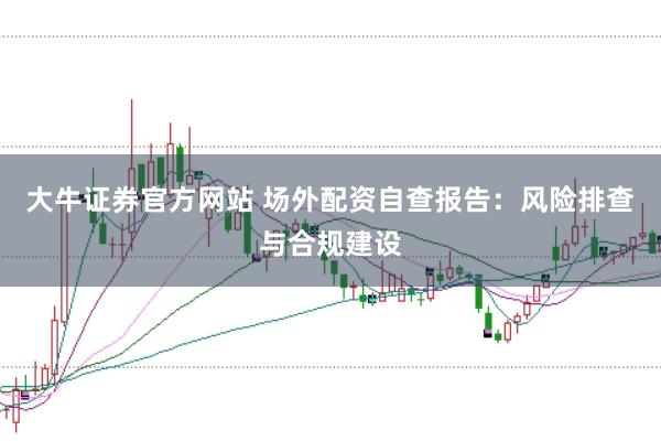 大牛证券官方网站 场外配资自查报告:风险排查与合规建设