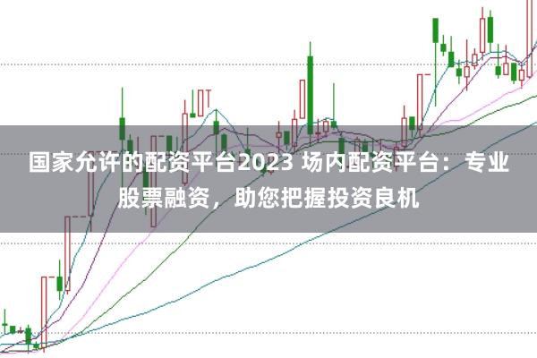 国家允许的配资平台2023 场内配资平台：专业股票融资，助您把握投资良机