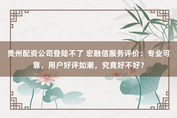 贵州配资公司登陆不了 宏融信服务评价：专业可靠，用户好评如潮，究竟好不好？