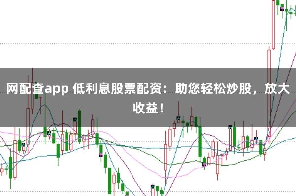 网配查app 低利息股票配资：助您轻松炒股，放大收益！