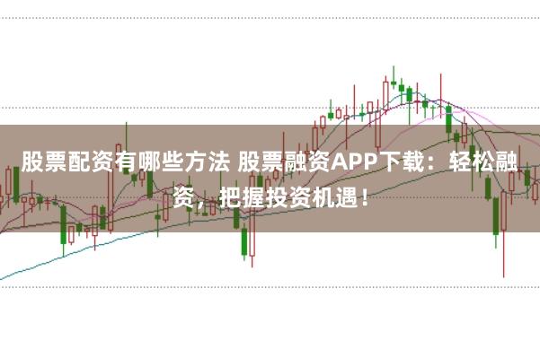 股票配资有哪些方法 股票融资APP下载：轻松融资，把握投资机遇！