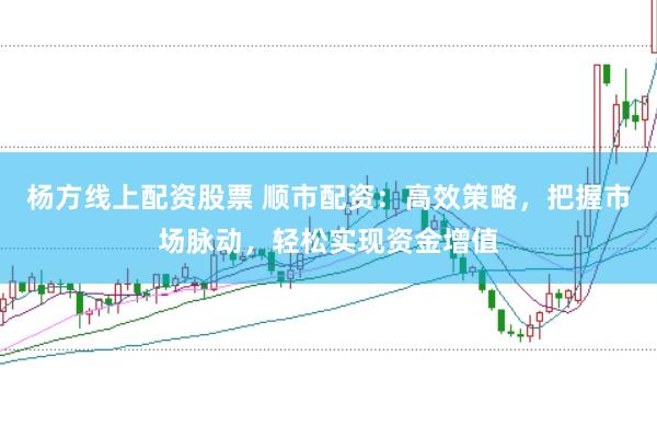 杨方线上配资股票 顺市配资：高效策略，把握市场脉动，轻松实现资金增值