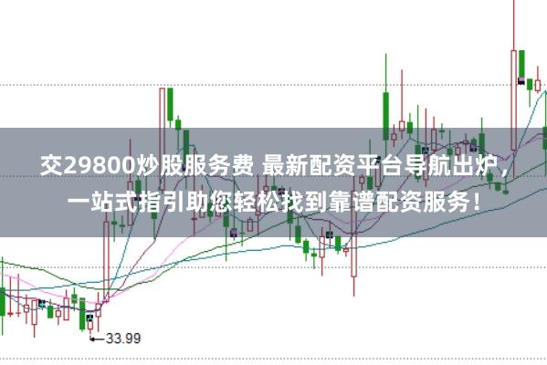 交29800炒股服务费 最新配资平台导航出炉，一站式指引助您轻松找到靠谱配资服务！