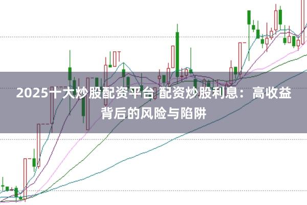 2025十大炒股配资平台 配资炒股利息:高收益背后的风险与陷阱