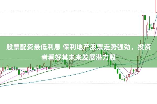 股票配资最低利息 保利地产股票走势强劲，投资者看好其未来发展潜力股