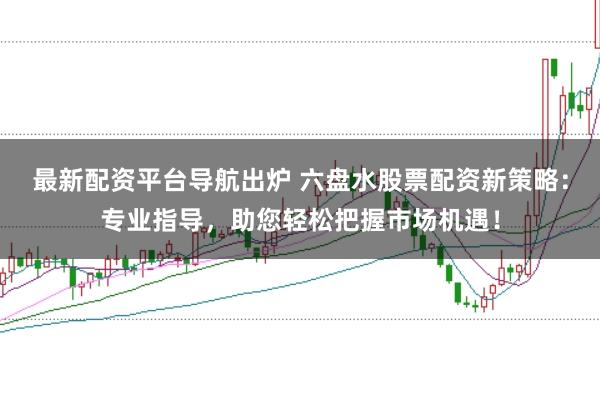最新配资平台导航出炉 六盘水股票配资新策略:专业指导,助您轻松把握市场机遇!