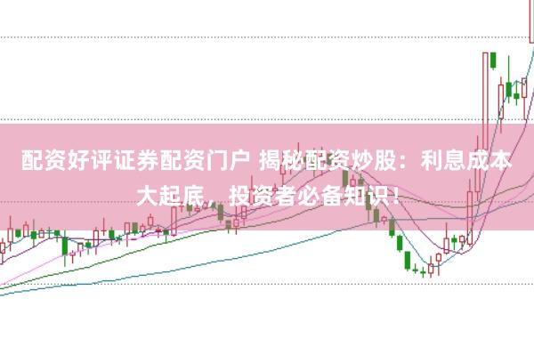 配资好评证券配资门户 揭秘配资炒股：利息成本大起底，投资者必备知识！