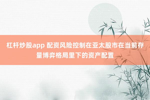 杠杆炒股app 配资风险控制在亚太股市在当前存量博弈格局里下的资产配置