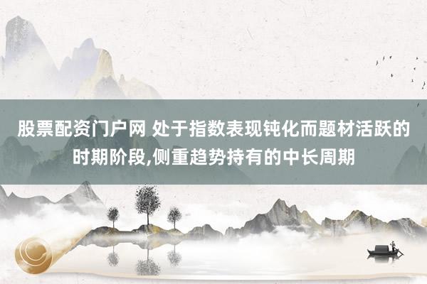 股票配资门户网 处于指数表现钝化而题材活跃的时期阶段,侧重趋势持有的中长周期