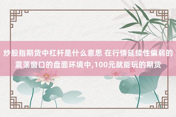 炒股指期货中杠杆是什么意思 在行情延续性偏弱的震荡窗口的盘面环境中,100元就能玩的期货