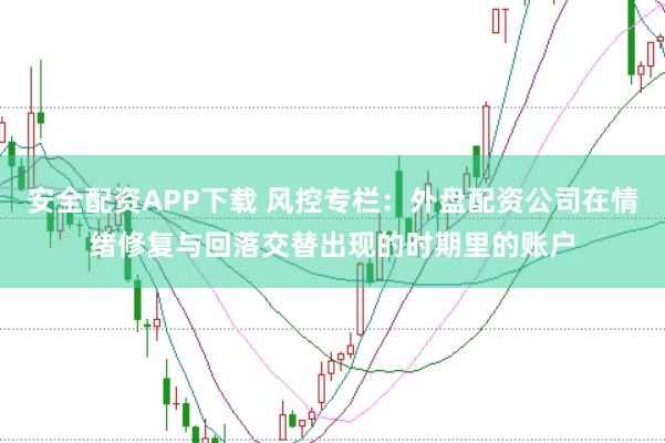 安全配资APP下载 风控专栏：外盘配资公司在情绪修复与回落交替出现的时期里的账户