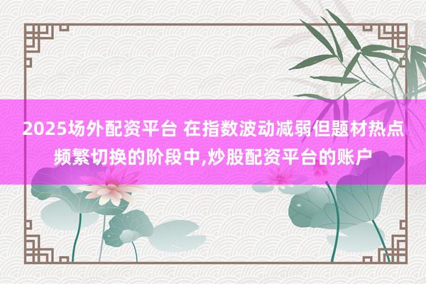 2025场外配资平台 在指数波动减弱但题材热点频繁切换的阶段中，炒股配资平台的账户