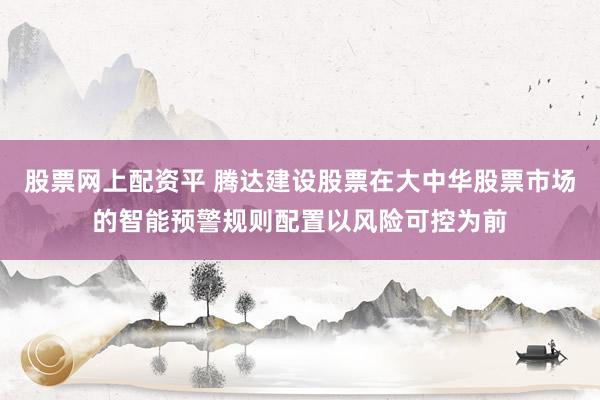 股票网上配资平 腾达建设股票在大中华股票市场的智能预警规则配置以风险可控为前