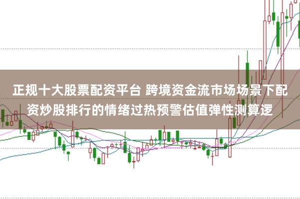 正规十大股票配资平台 跨境资金流市场场景下配资炒股排行的情绪过热预警估值弹性测算逻