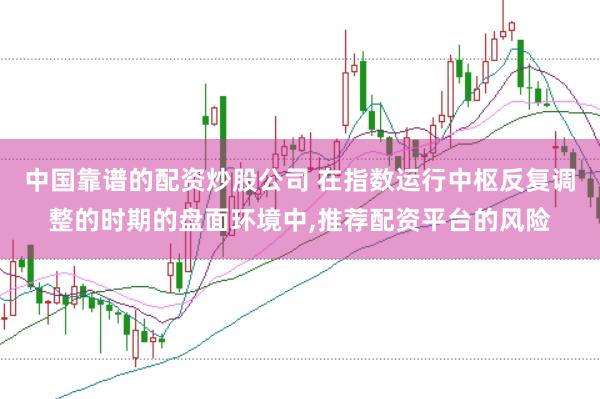 中国靠谱的配资炒股公司 在指数运行中枢反复调整的时期的盘面环境中，推荐配资平台的风险