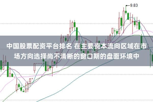 中国股票配资平台排名 在主要资本流向区域在市场方向选择尚不清晰的窗口期的盘面环境中