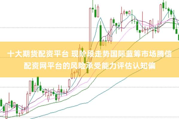 十大期货配资平台 现阶段走势国际蓝筹市场腾信配资网平台的风险承受能力评估认知偏