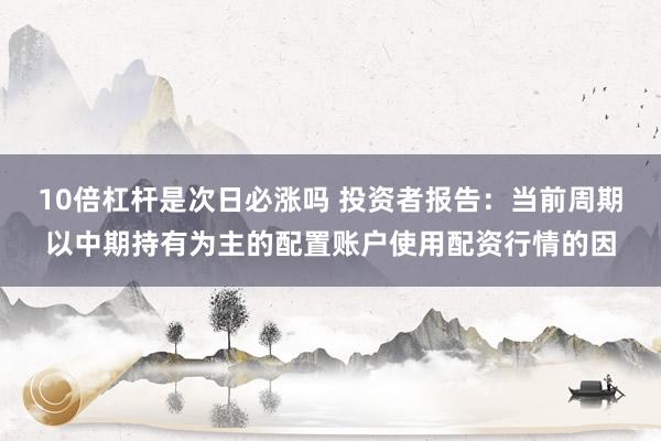 10倍杠杆是次日必涨吗 投资者报告：当前周期以中期持有为主的配置账户使用配资行情的因