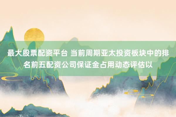 最大股票配资平台 当前周期亚太投资板块中的排名前五配资公司保证金占用动态评估以