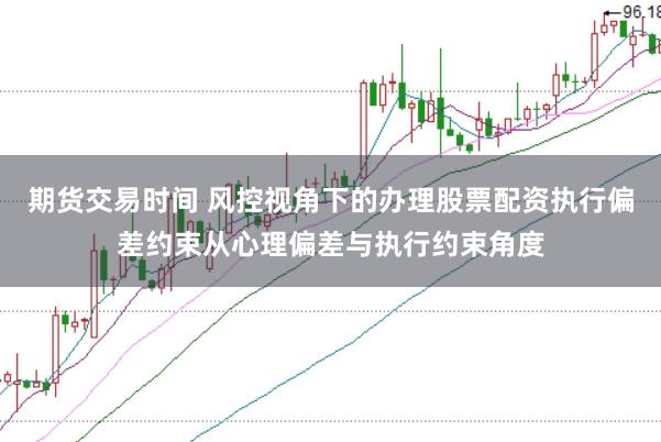 期货交易时间 风控视角下的办理股票配资执行偏差约束从心理偏差与执行约束角度