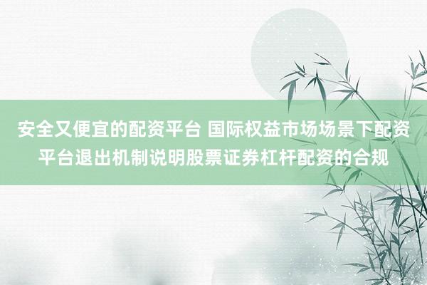 安全又便宜的配资平台 国际权益市场场景下配资平台退出机制说明股票证券杠杆配资的合规