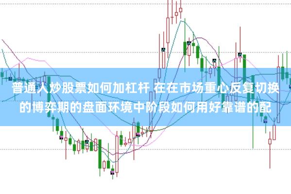 普通人炒股票如何加杠杆 在在市场重心反复切换的博弈期的盘面环境中阶段如何用好靠谱的配