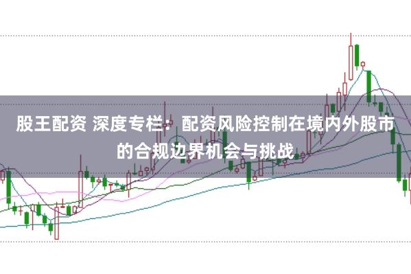 股王配资 深度专栏：配资风险控制在境内外股市的合规边界机会与挑战