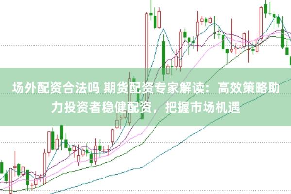 场外配资合法吗 期货配资专家解读：高效策略助力投资者稳健配资，把握市场机遇