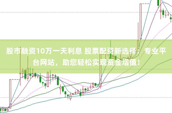 股市融资10万一天利息 股票配资新选择：专业平台网站，助您轻松实现资金增值！