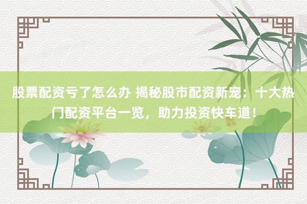股票配资亏了怎么办 揭秘股市配资新宠：十大热门配资平台一览，助力投资快车道！