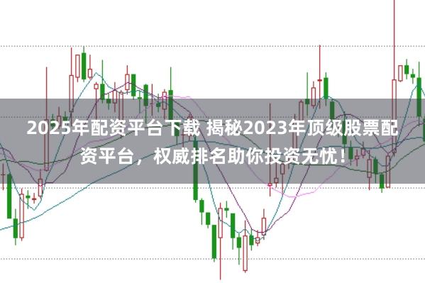 2025年配资平台下载 揭秘2023年顶级股票配资平台，权威排名助你投资无忧！