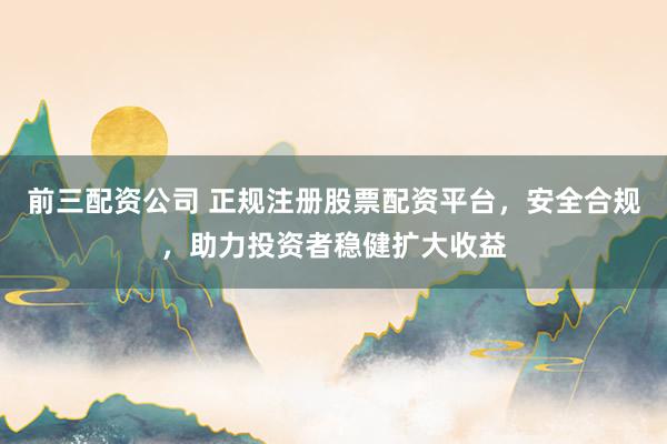 前三配资公司 正规注册股票配资平台，安全合规，助力投资者稳健扩大收益