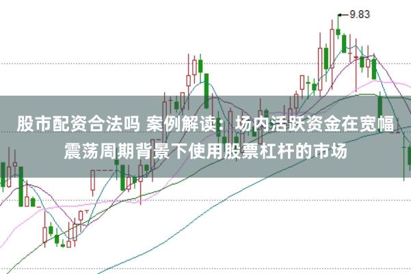 股市配资合法吗 案例解读：场内活跃资金在宽幅震荡周期背景下使用股票杠杆的市场