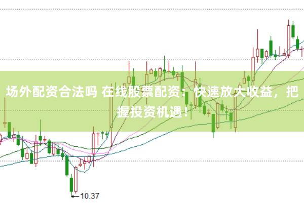 场外配资合法吗 在线股票配资:快速放大收益,把握投资机遇!