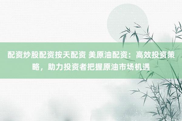 配资炒股配资按天配资 美原油配资:高效投资策略,助力投资者把握原油市场机遇