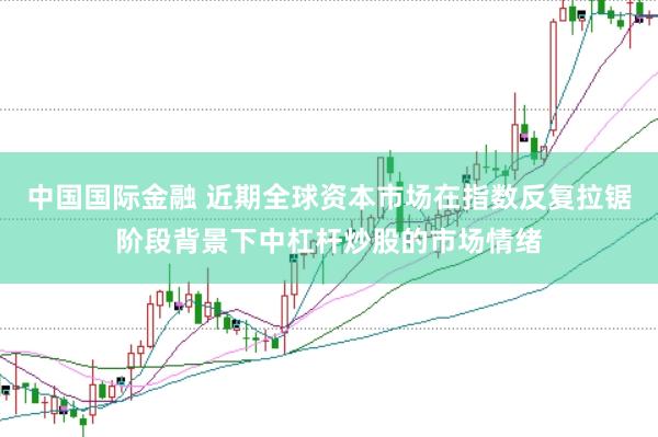 中国国际金融 近期全球资本市场在指数反复拉锯阶段背景下中杠杆炒股的市场情绪