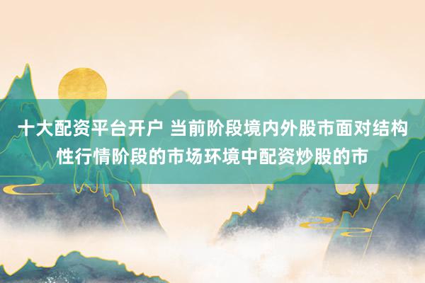 十大配资平台开户 当前阶段境内外股市面对结构性行情阶段的市场环境中配资炒股的市