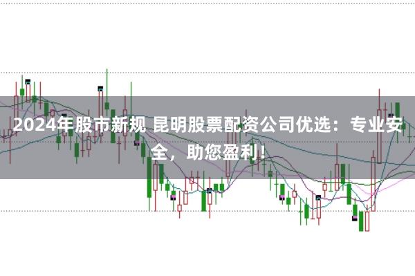 2024年股市新规 昆明股票配资公司优选：专业安全，助您盈利！