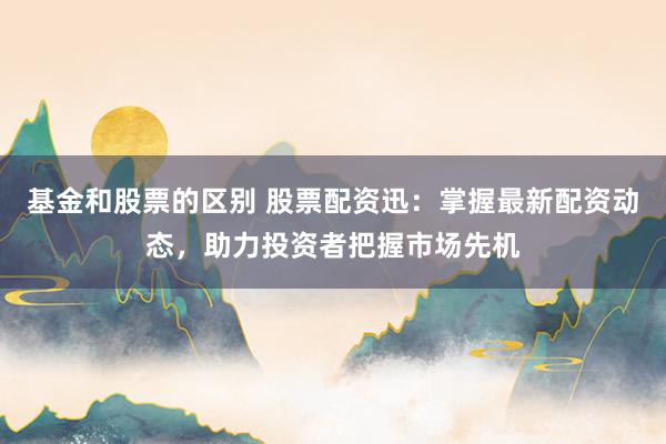 基金和股票的区别 股票配资迅：掌握最新配资动态，助力投资者把握市场先机