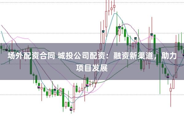 场外配资合同 城投公司配资：融资新渠道，助力项目发展