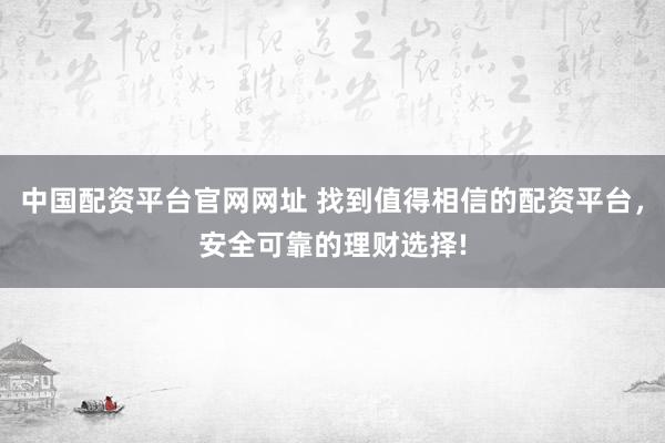 中国配资平台官网网址 找到值得相信的配资平台，安全可靠的理财选择!