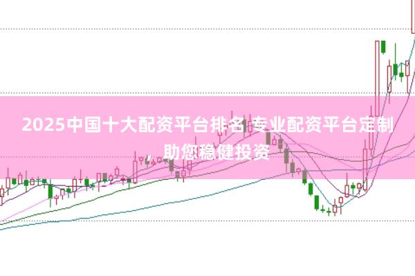 2025中国十大配资平台排名 专业配资平台定制，助您稳健投资