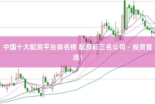 中国十大配资平台排名榜 配资前三名公司 - 投资首选！