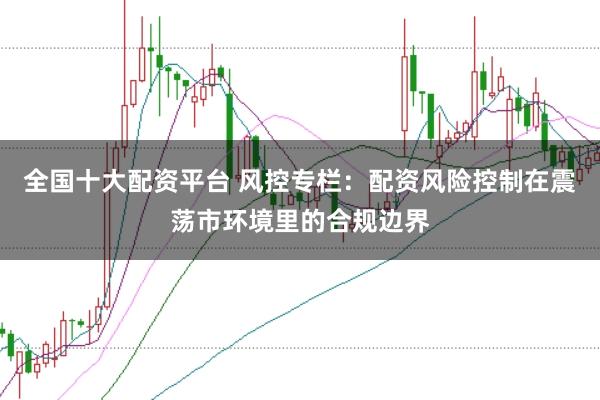 全国十大配资平台 风控专栏：配资风险控制在震荡市环境里的合规边界