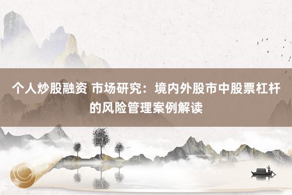 个人炒股融资 市场研究：境内外股市中股票杠杆的风险管理案例解读