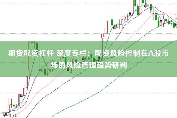 期货配资杠杆 深度专栏：配资风险控制在A股市场的风险管理趋势研判